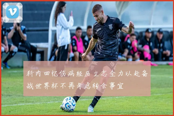科内回忆伤病经历立志全力以赴备战世界杯不再考虑转会事宜