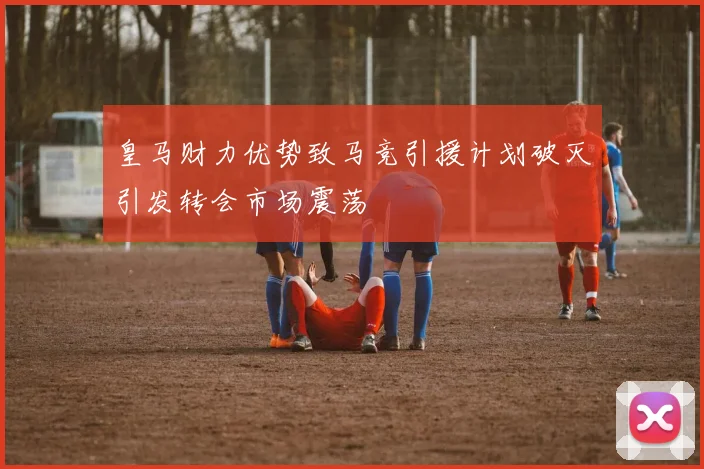 皇马财力优势致马竞引援计划破灭引发转会市场震荡
