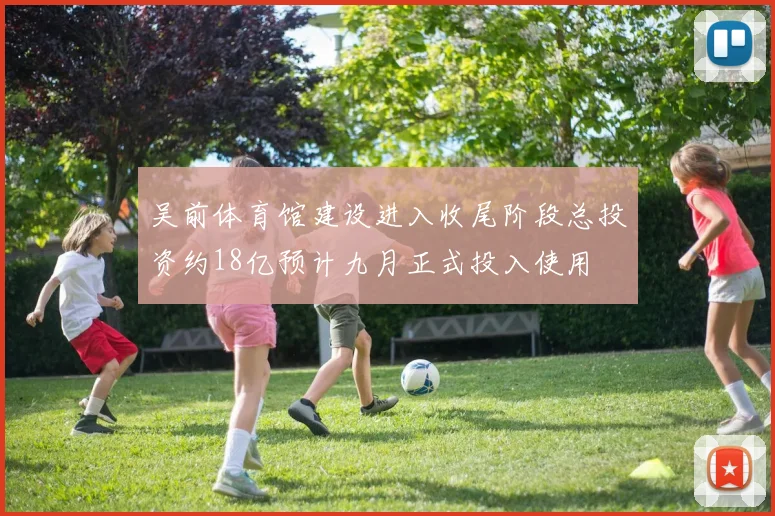 吴前体育馆建设进入收尾阶段总投资约18亿预计九月正式投入使用