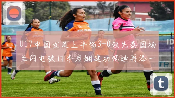 U17中国女足上半场3-0领先泰国杨兰闪电破门李启娴建功宛迪再添一分