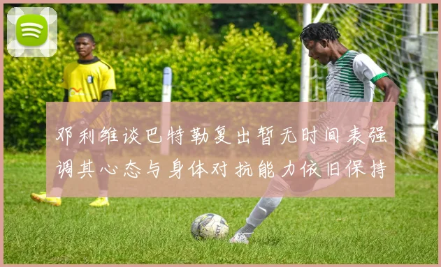 邓利维谈巴特勒复出暂无时间表强调其心态与身体对抗能力依旧保持