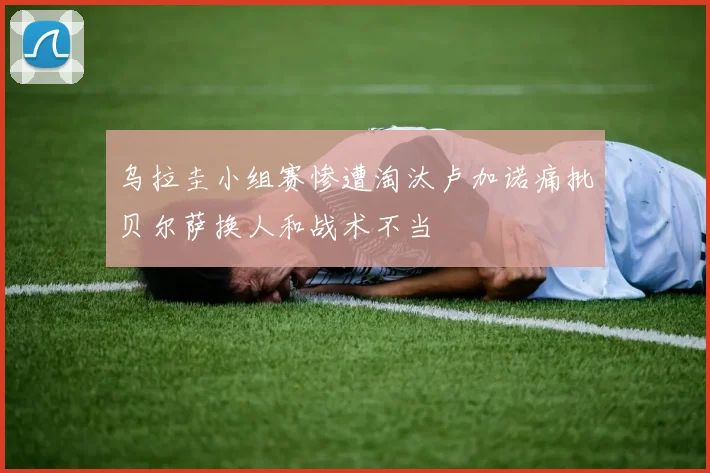 乌拉圭小组赛惨遭淘汰卢加诺痛批贝尔萨换人和战术不当