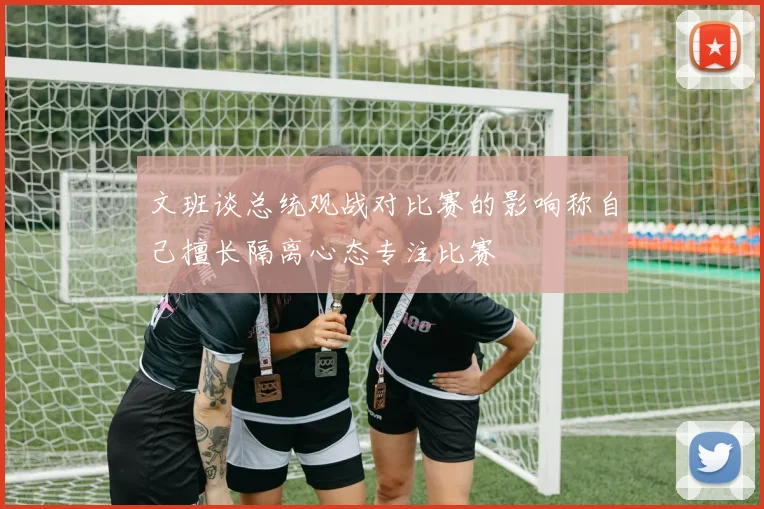 文班谈总统观战对比赛的影响称自己擅长隔离心态专注比赛